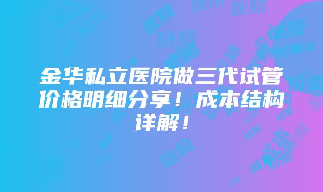 金华私立医院做三代试管价格明细分享！成本结构详解！