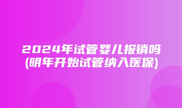 2024年试管婴儿报销吗(明年开始试管纳入医保)