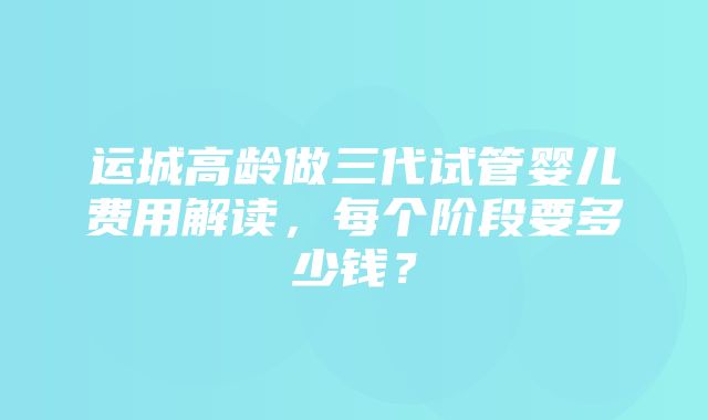 运城高龄做三代试管婴儿费用解读，每个阶段要多少钱？