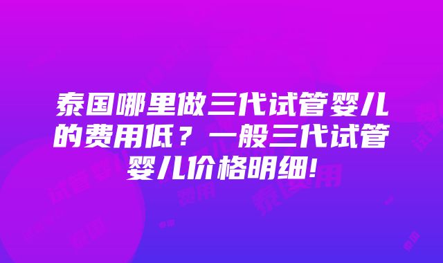 泰国哪里做三代试管婴儿的费用低？一般三代试管婴儿价格明细!