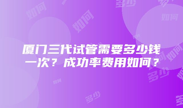 厦门三代试管需要多少钱一次？成功率费用如何？