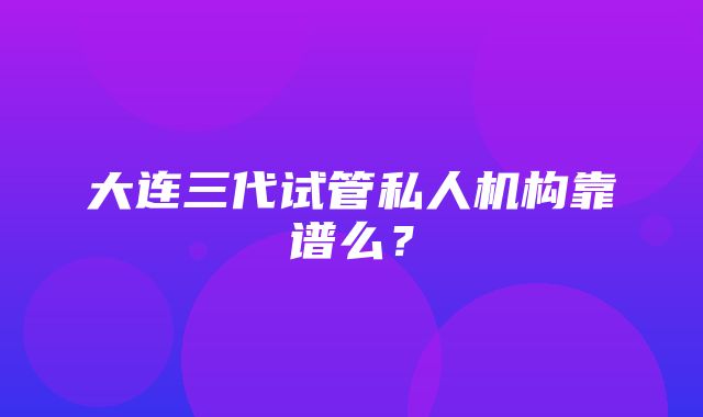 大连三代试管私人机构靠谱么？