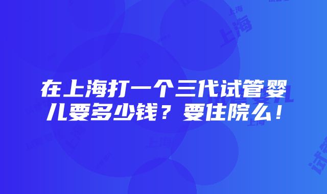 在上海打一个三代试管婴儿要多少钱？要住院么！