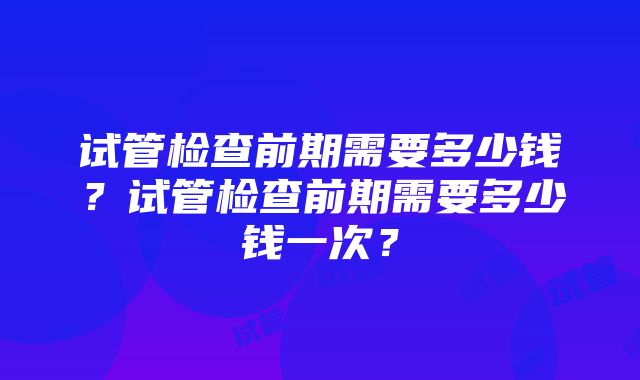 试管检查前期需要多少钱？试管检查前期需要多少钱一次？