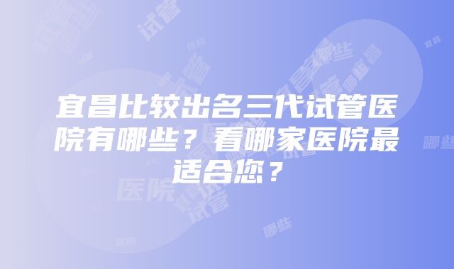 宜昌比较出名三代试管医院有哪些？看哪家医院最适合您？