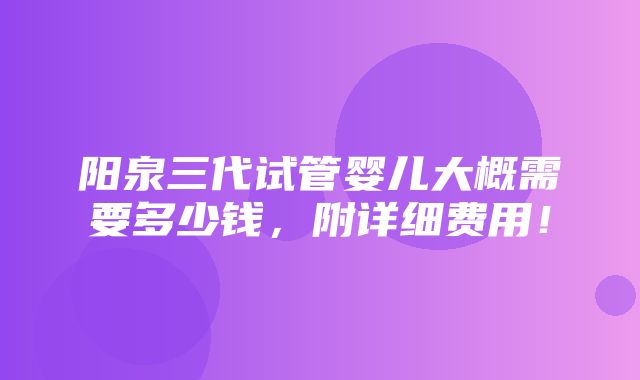 阳泉三代试管婴儿大概需要多少钱，附详细费用！