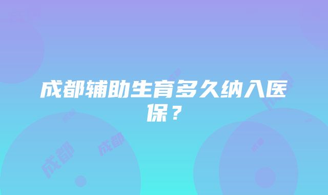 成都辅助生育多久纳入医保？