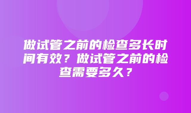 做试管之前的检查多长时间有效？做试管之前的检查需要多久？