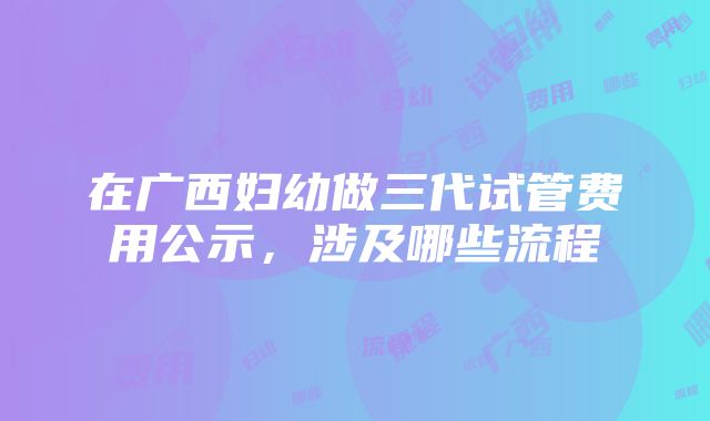 在广西妇幼做三代试管费用公示，涉及哪些流程