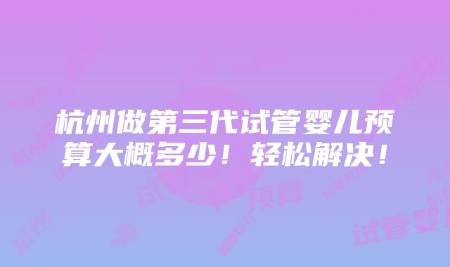 杭州做第三代试管婴儿预算大概多少！轻松解决！