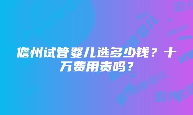 儋州试管婴儿选多少钱？十万费用贵吗？