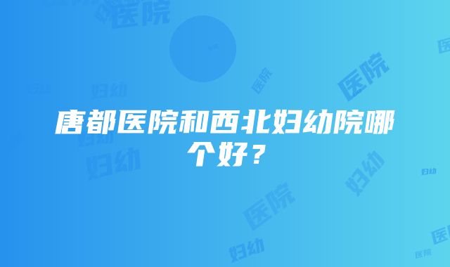 唐都医院和西北妇幼院哪个好？