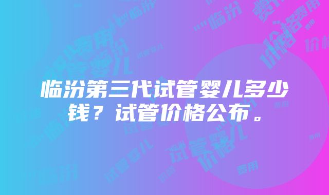 临汾第三代试管婴儿多少钱？试管价格公布。