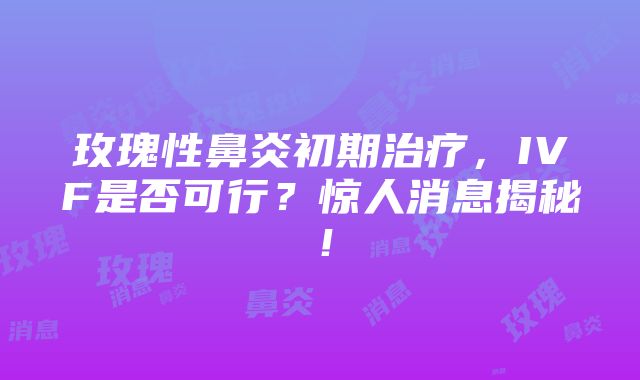 玫瑰性鼻炎初期治疗，IVF是否可行？惊人消息揭秘！