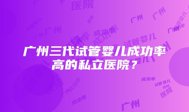 广州三代试管婴儿成功率高的私立医院？