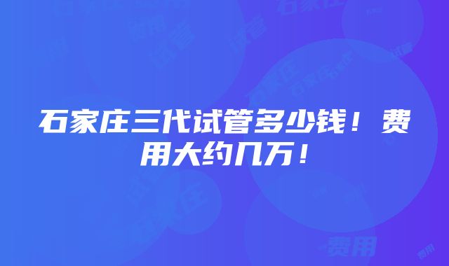 石家庄三代试管多少钱！费用大约几万！