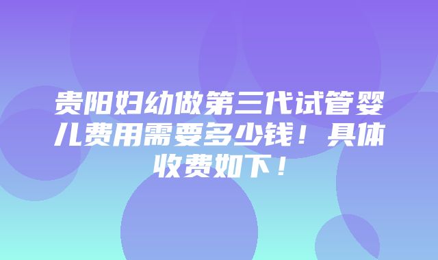 贵阳妇幼做第三代试管婴儿费用需要多少钱！具体收费如下！