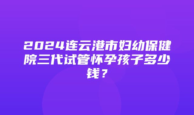 2024连云港市妇幼保健院三代试管怀孕孩子多少钱？