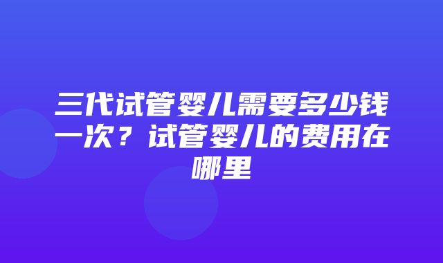 三代试管婴儿需要多少钱一次？试管婴儿的费用在哪里