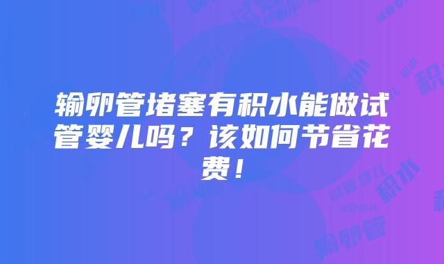 输卵管堵塞有积水能做试管婴儿吗？该如何节省花费！