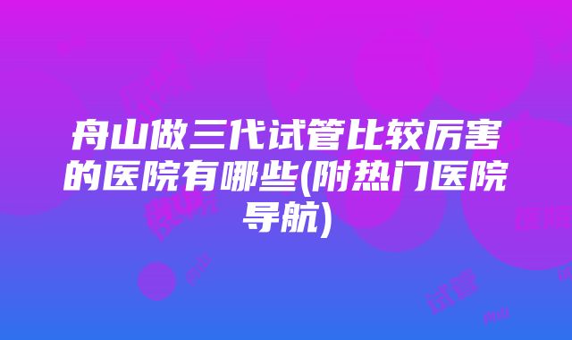 舟山做三代试管比较厉害的医院有哪些(附热门医院导航)