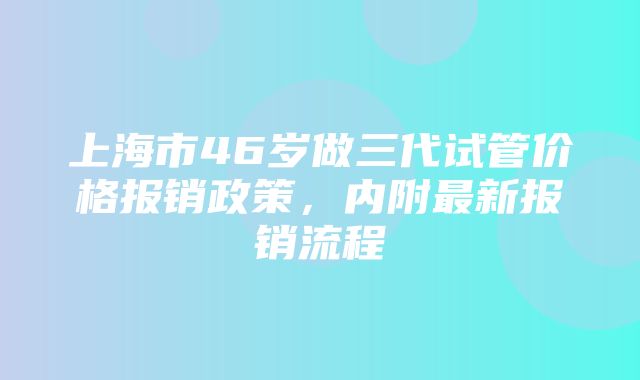 上海市46岁做三代试管价格报销政策，内附最新报销流程