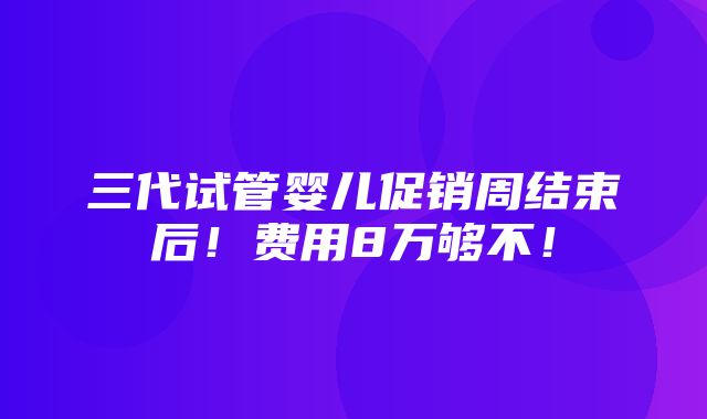 三代试管婴儿促销周结束后！费用8万够不！