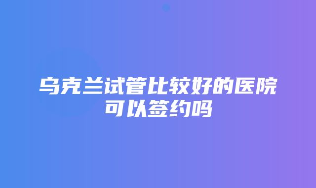 乌克兰试管比较好的医院可以签约吗