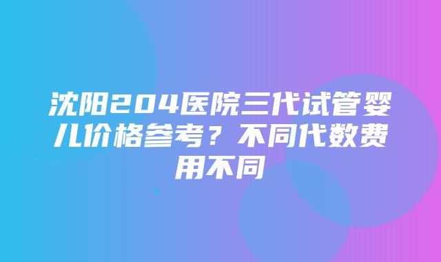 沈阳204医院三代试管婴儿价格参考？不同代数费用不同