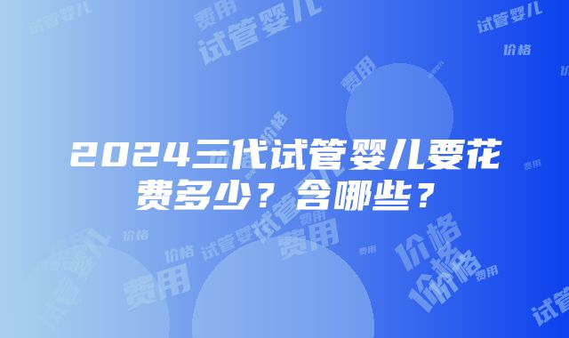 2024三代试管婴儿要花费多少？含哪些？