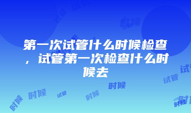 第一次试管什么时候检查，试管第一次检查什么时候去