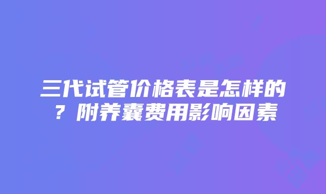 三代试管价格表是怎样的？附养囊费用影响因素