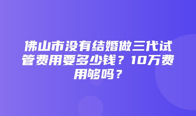 佛山市没有结婚做三代试管费用要多少钱？10万费用够吗？