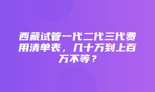 西藏试管一代二代三代费用清单表，几十万到上百万不等？