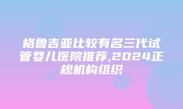 格鲁吉亚比较有名三代试管婴儿医院推荐,2024正规机构组织