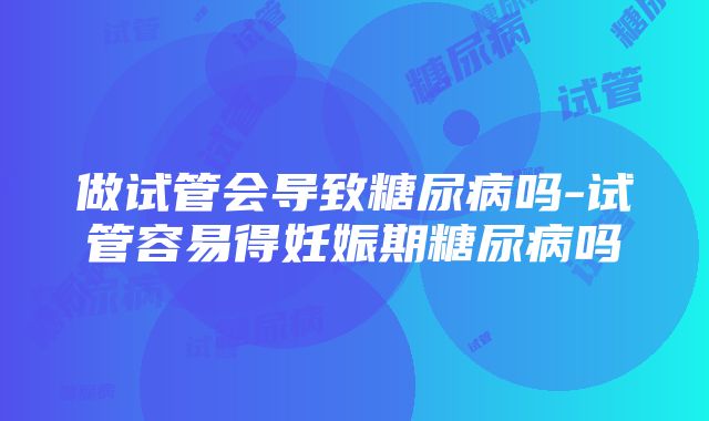 做试管会导致糖尿病吗-试管容易得妊娠期糖尿病吗