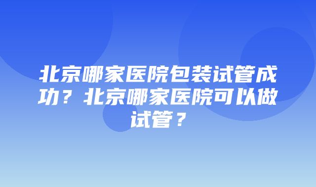 北京哪家医院包装试管成功？北京哪家医院可以做试管？