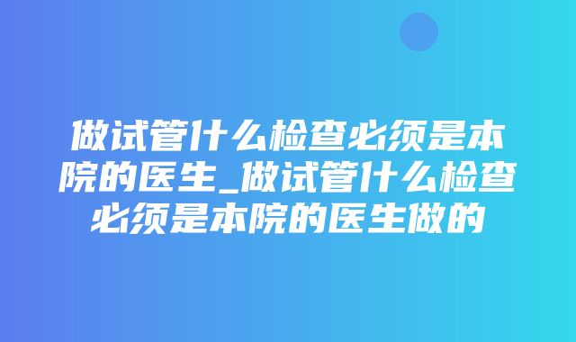 做试管什么检查必须是本院的医生_做试管什么检查必须是本院的医生做的