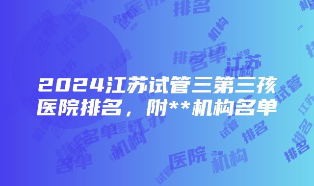 2024江苏试管三第三孩医院排名，附**机构名单