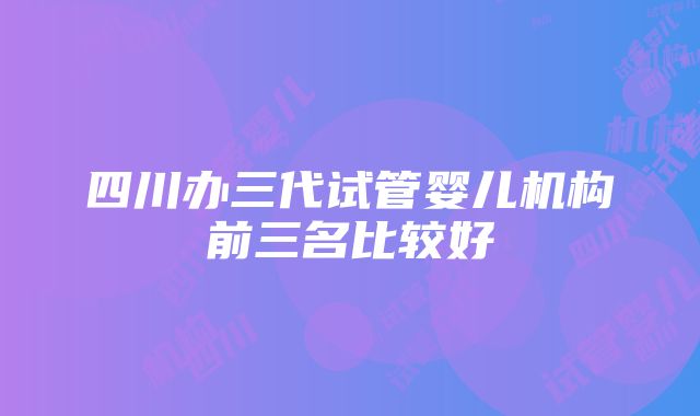 四川办三代试管婴儿机构前三名比较好