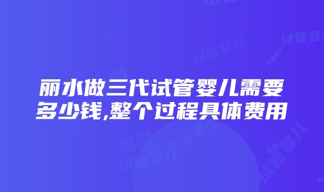 丽水做三代试管婴儿需要多少钱,整个过程具体费用