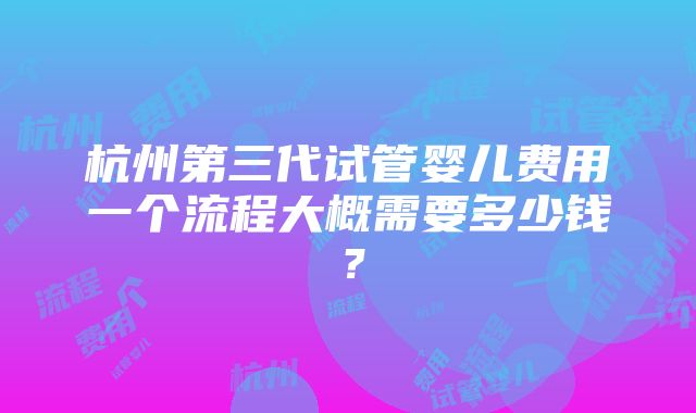 杭州第三代试管婴儿费用一个流程大概需要多少钱？