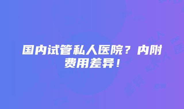 国内试管私人医院？内附费用差异！