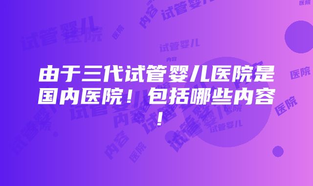 由于三代试管婴儿医院是国内医院！包括哪些内容！