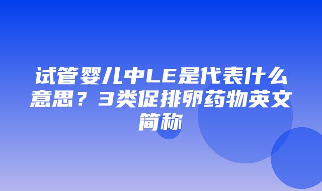 试管婴儿中LE是代表什么意思？3类促排卵药物英文简称