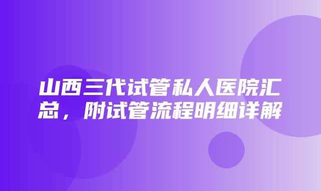 山西三代试管私人医院汇总，附试管流程明细详解