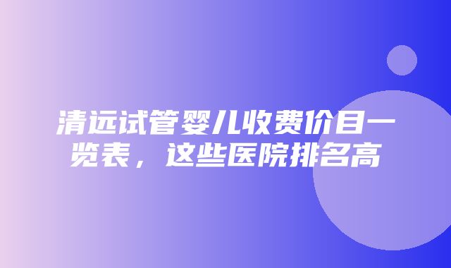 清远试管婴儿收费价目一览表，这些医院排名高