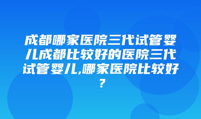 成都哪家医院三代试管婴儿成都比较好的医院三代试管婴儿,哪家医院比较好？