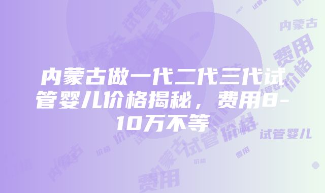 内蒙古做一代二代三代试管婴儿价格揭秘，费用8-10万不等