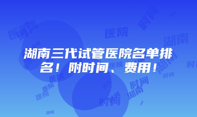 湖南三代试管医院名单排名！附时间、费用！